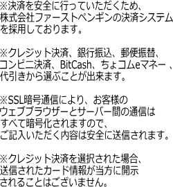 ※決済を安全に行っていただくため、株式会社ファーストペンギンの決済システムを採用しております。※クレジット決済、銀行振込、郵便振替、コンビニ決済、BitCash、ちょコムeマネー 、代引きから選ぶことが出来ます。※SSL暗号通信により、お客様のウェブブラウザーとサーバー間の通信はすべて暗号化されますので、ご記入いただく内容は安全に送信されます。※クレジット決済を選択された場合、送信されたカード情報が当方に開示されることはございません。<br />